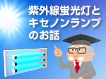 特集「3分でわかる紫外線蛍光灯とキセノンランプのお話」