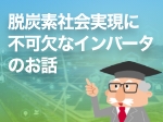 特集「3分でわかる脱炭素社会実現に不可欠なインバータのお話」