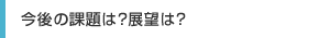 今後の課題は？展望は？